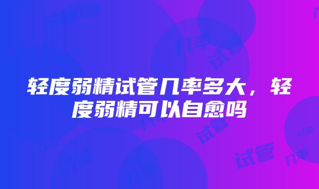 轻度弱精试管几率多大，轻度弱精可以自愈吗