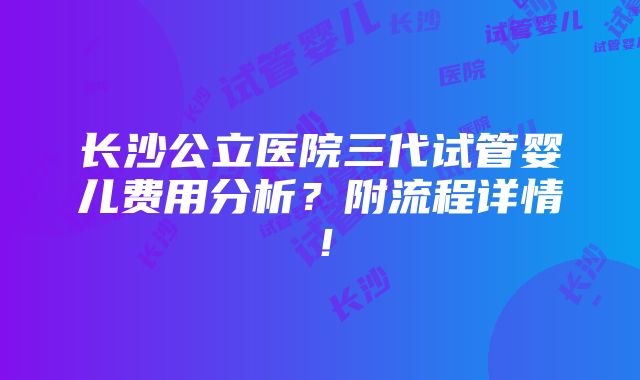 长沙公立医院三代试管婴儿费用分析？附流程详情！