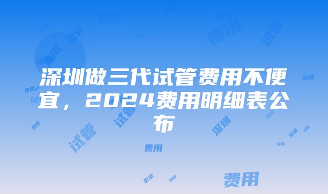 深圳做三代试管费用不便宜，2024费用明细表公布