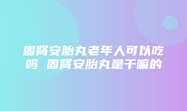 固肾安胎丸老年人可以吃吗 固肾安胎丸是干嘛的