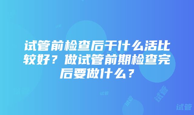 试管前检查后干什么活比较好？做试管前期检查完后要做什么？