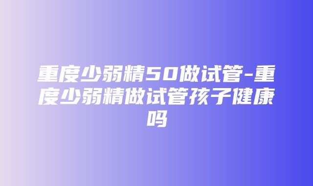 重度少弱精50做试管-重度少弱精做试管孩子健康吗