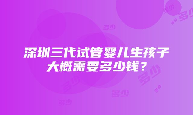 深圳三代试管婴儿生孩子大概需要多少钱？