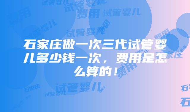 石家庄做一次三代试管婴儿多少钱一次，费用是怎么算的！