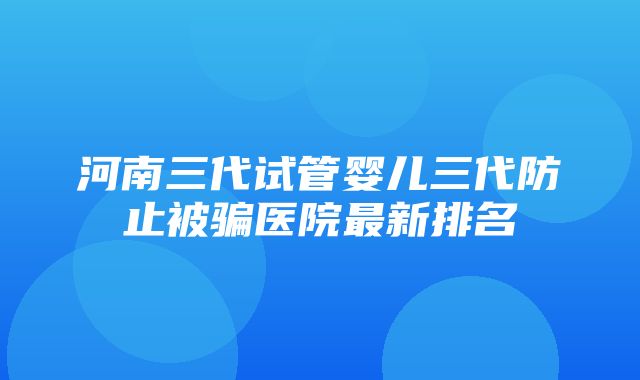 河南三代试管婴儿三代防止被骗医院最新排名