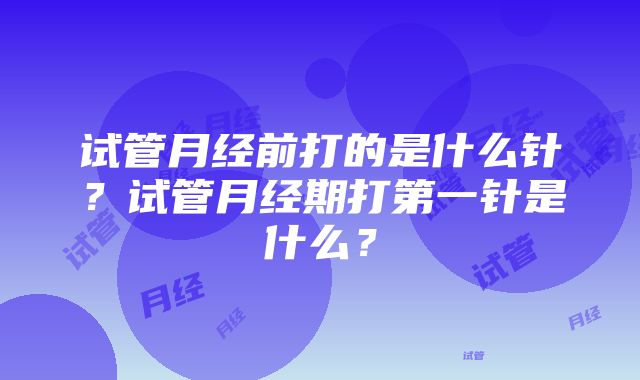 试管月经前打的是什么针？试管月经期打第一针是什么？