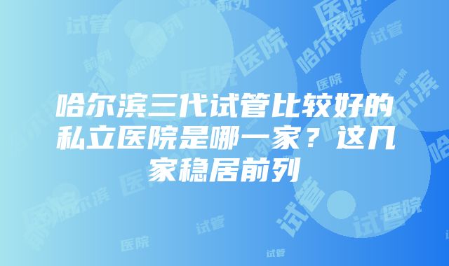 哈尔滨三代试管比较好的私立医院是哪一家？这几家稳居前列