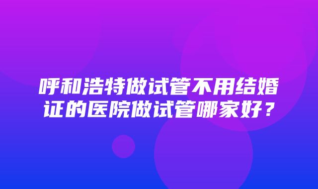 呼和浩特做试管不用结婚证的医院做试管哪家好？