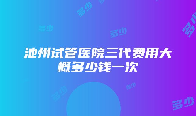 池州试管医院三代费用大概多少钱一次