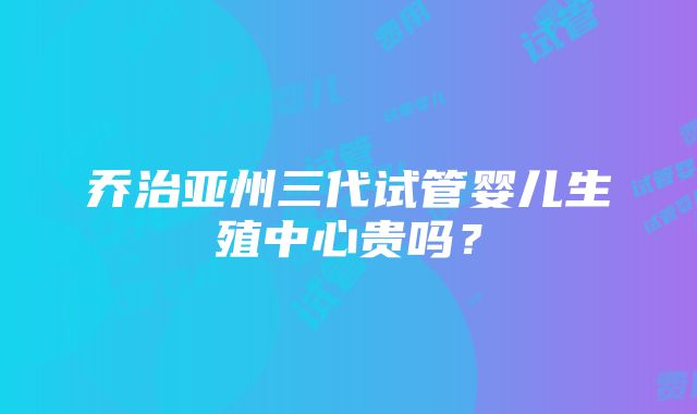 乔治亚州三代试管婴儿生殖中心贵吗？