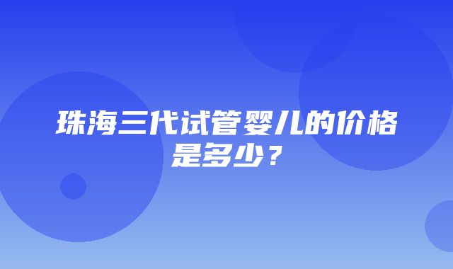 珠海三代试管婴儿的价格是多少？