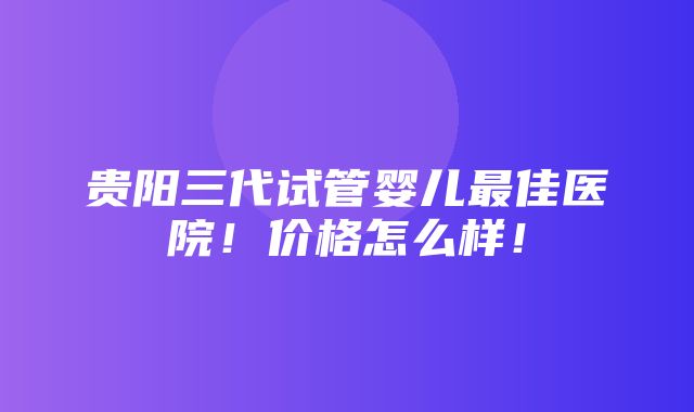 贵阳三代试管婴儿最佳医院！价格怎么样！