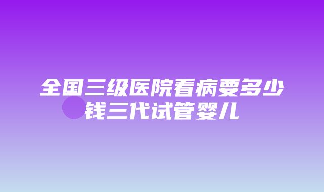 全国三级医院看病要多少钱三代试管婴儿