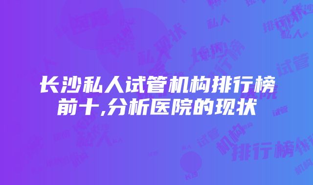 长沙私人试管机构排行榜前十,分析医院的现状