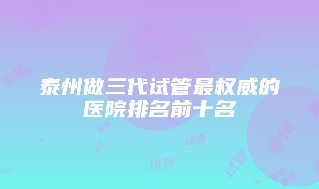 泰州做三代试管最权威的医院排名前十名