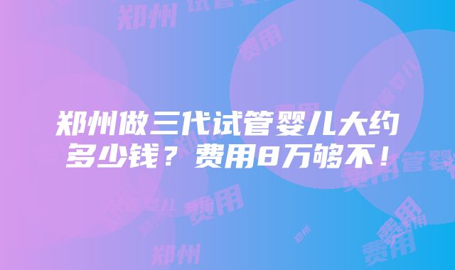 郑州做三代试管婴儿大约多少钱？费用8万够不！