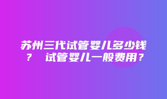 苏州三代试管婴儿多少钱？ 试管婴儿一般费用？