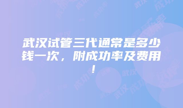 武汉试管三代通常是多少钱一次，附成功率及费用！