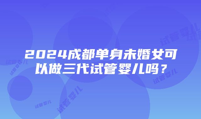 2024成都单身未婚女可以做三代试管婴儿吗？