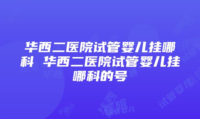 华西二医院试管婴儿挂哪科 华西二医院试管婴儿挂哪科的号