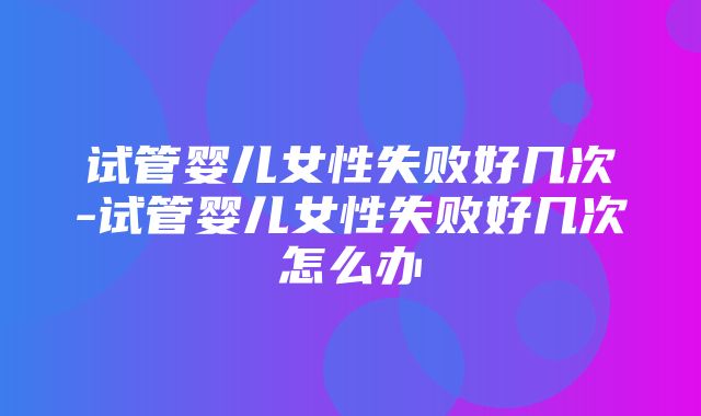 试管婴儿女性失败好几次-试管婴儿女性失败好几次怎么办