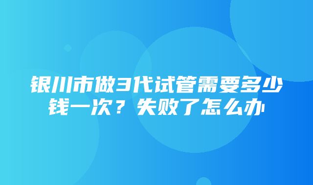 银川市做3代试管需要多少钱一次？失败了怎么办