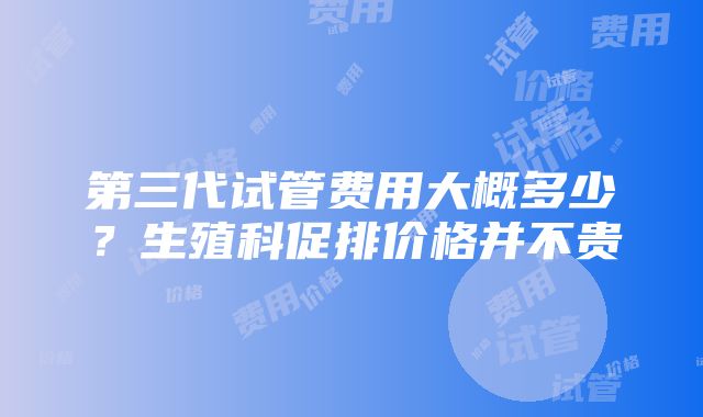 第三代试管费用大概多少？生殖科促排价格并不贵