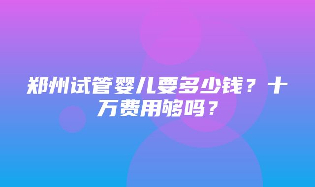 郑州试管婴儿要多少钱？十万费用够吗？