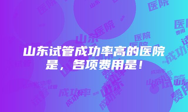 山东试管成功率高的医院是，各项费用是！