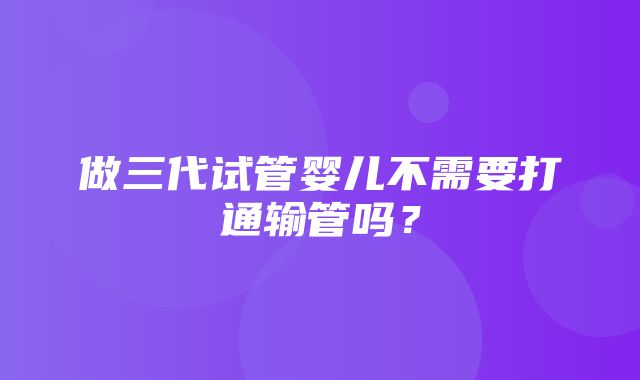 做三代试管婴儿不需要打通输管吗？