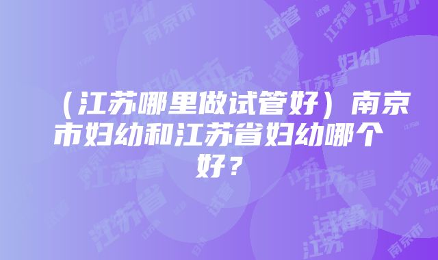 （江苏哪里做试管好）南京市妇幼和江苏省妇幼哪个好？