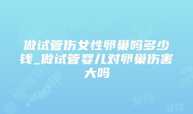 做试管伤女性卵巢吗多少钱_做试管婴儿对卵巢伤害大吗