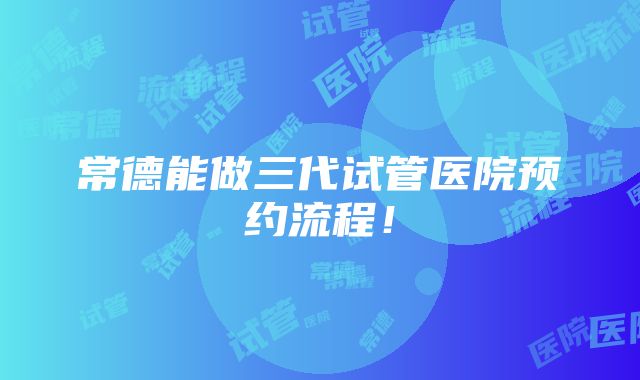 常德能做三代试管医院预约流程！