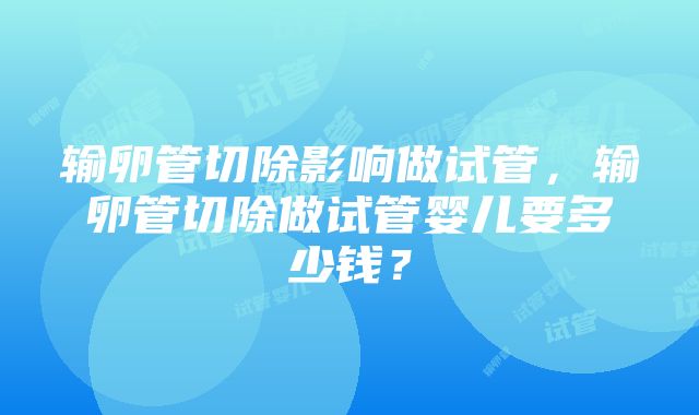 输卵管切除影响做试管，输卵管切除做试管婴儿要多少钱？