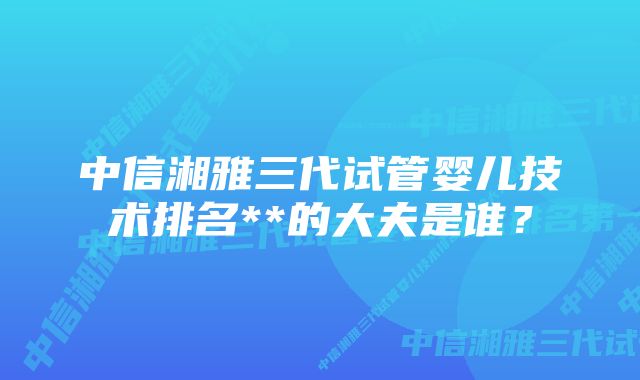 中信湘雅三代试管婴儿技术排名**的大夫是谁？