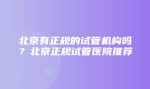 北京有正规的试管机构吗？北京正规试管医院推荐