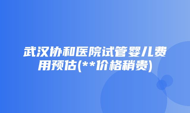 武汉协和医院试管婴儿费用预估(**价格稍贵)