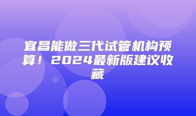 宜昌能做三代试管机构预算！2024最新版建议收藏