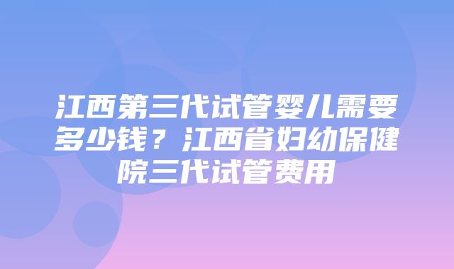 江西第三代试管婴儿需要多少钱？江西省妇幼保健院三代试管费用