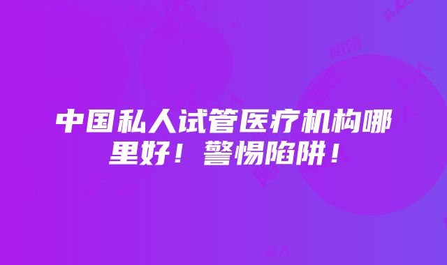 中国私人试管医疗机构哪里好！警惕陷阱！