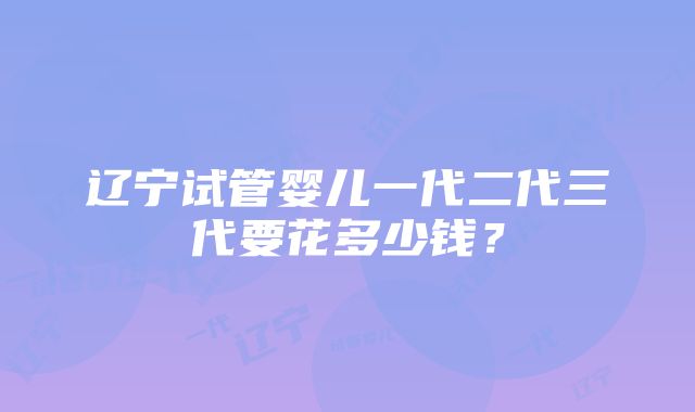 辽宁试管婴儿一代二代三代要花多少钱？