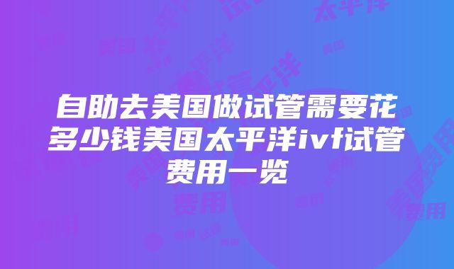 自助去美国做试管需要花多少钱美国太平洋ivf试管费用一览