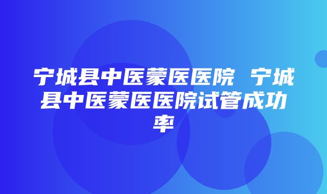 宁城县中医蒙医医院 宁城县中医蒙医医院试管成功率