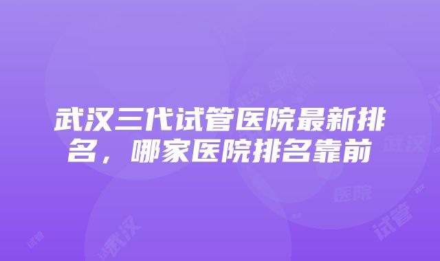 武汉三代试管医院最新排名，哪家医院排名靠前