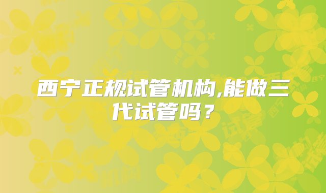 西宁正规试管机构,能做三代试管吗？