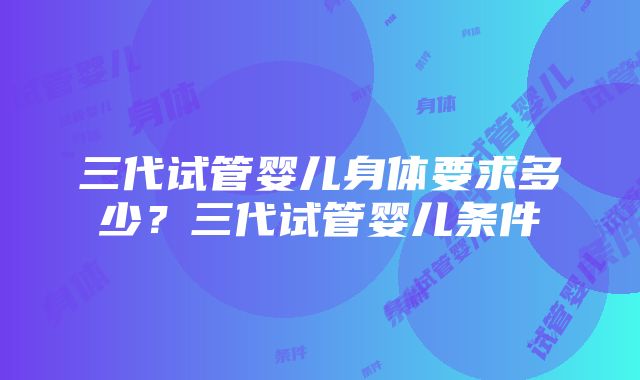 三代试管婴儿身体要求多少？三代试管婴儿条件