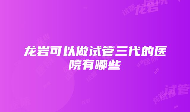 龙岩可以做试管三代的医院有哪些