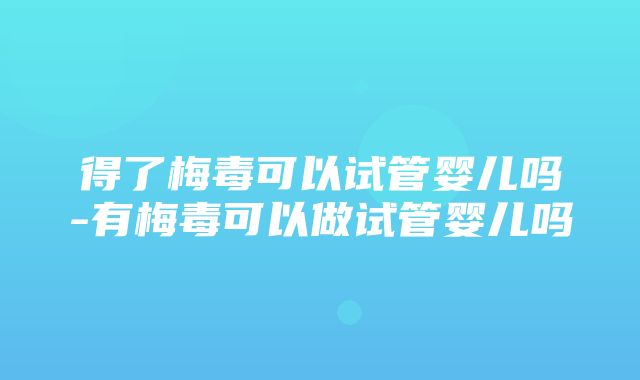 得了梅毒可以试管婴儿吗-有梅毒可以做试管婴儿吗