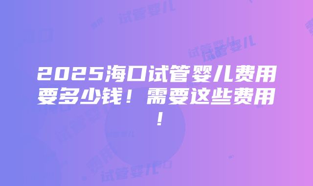 2025海口试管婴儿费用要多少钱！需要这些费用！