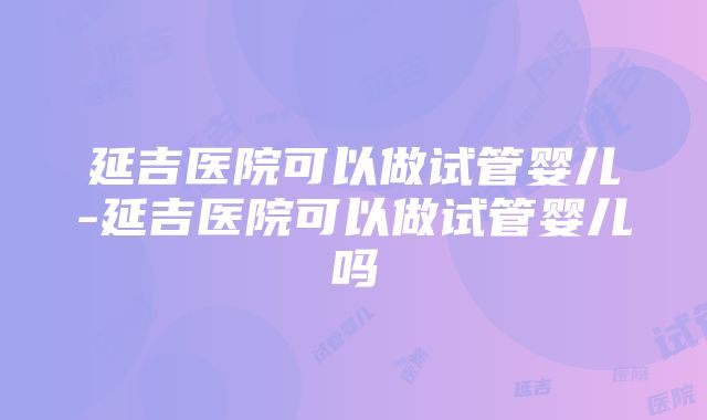 延吉医院可以做试管婴儿-延吉医院可以做试管婴儿吗